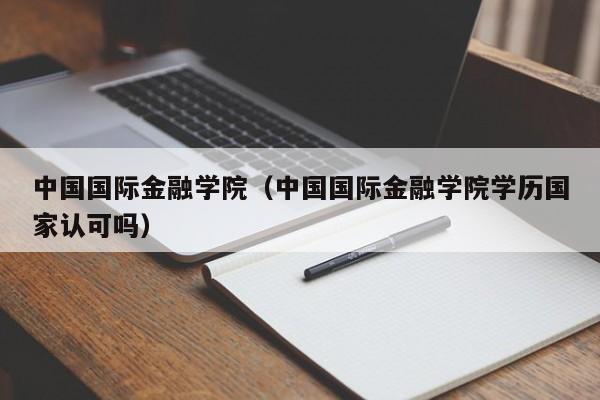 中国国际金融学院（中国国际金融学院学历国家认可吗）