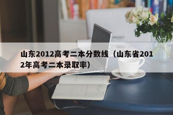 山东2012高考二本分数线（山东省2012年高考二本录取率）