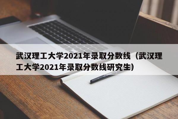 武汉理工大学2021年录取分数线（武汉理工大学2021年录取分数线研究生）