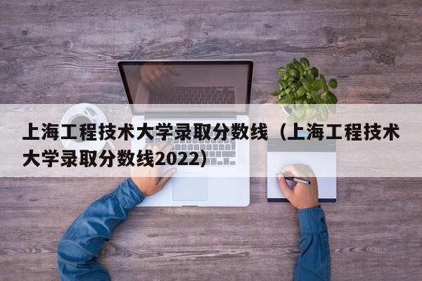 上海工程技术大学录取分数线（上海工程技术大学录取分数线2022）