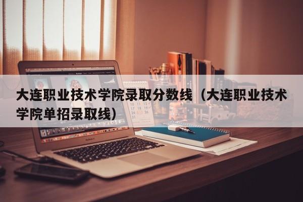 大连职业技术学院录取分数线（大连职业技术学院单招录取线）