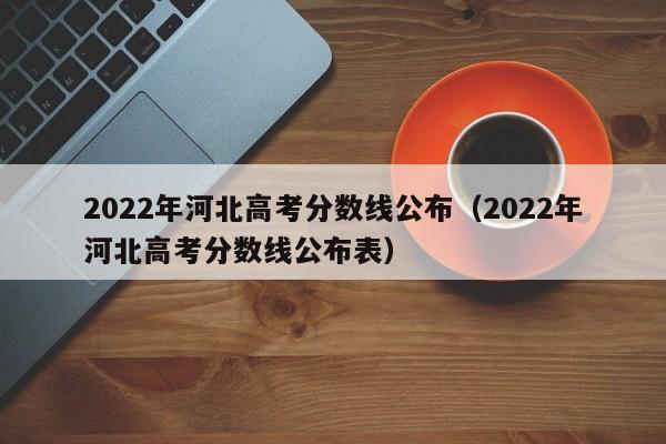 2022年河北高考分数线公布（2022年河北高考分数线公布表）