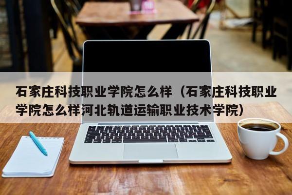 石家庄科技职业学院怎么样（石家庄科技职业学院怎么样河北轨道运输职业技术学院）