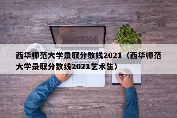 西华师范大学录取分数线2021（西华师范大学录取分数线2021艺术生）