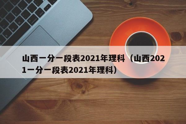 山西一分一段表2021年理科（山西2021一分一段表2021年理科）