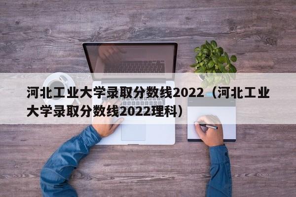 河北工业大学录取分数线2022（河北工业大学录取分数线2022理科）