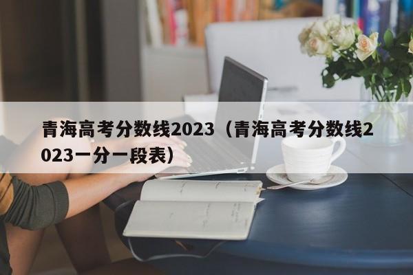 青海高考分数线2023（青海高考分数线2023一分一段表）