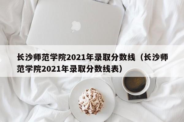 长沙师范学院2021年录取分数线（长沙师范学院2021年录取分数线表）