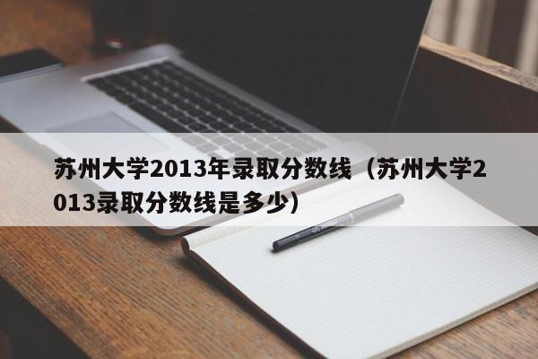 苏州大学2013年录取分数线（苏州大学2013录取分数线是多少）