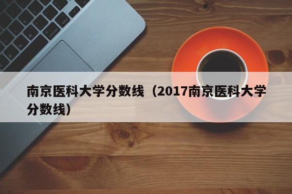 南京医科大学分数线（2017南京医科大学分数线）