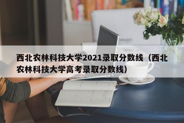 西北农林科技大学2021录取分数线（西北农林科技大学高考录取分数线）