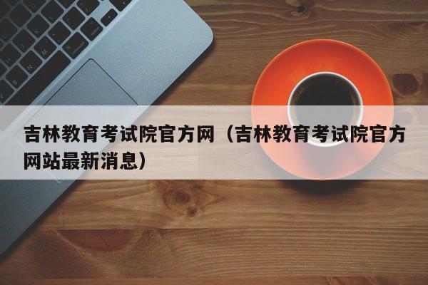 吉林教育考试院官方网（吉林教育考试院官方网站最新消息）