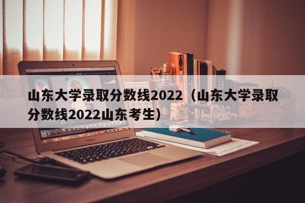 山东大学录取分数线2022（山东大学录取分数线2022山东考生）