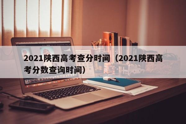 2021陕西高考查分时间（2021陕西高考分数查询时间）