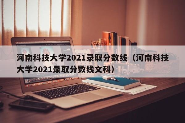 河南科技大学2021录取分数线（河南科技大学2021录取分数线文科）