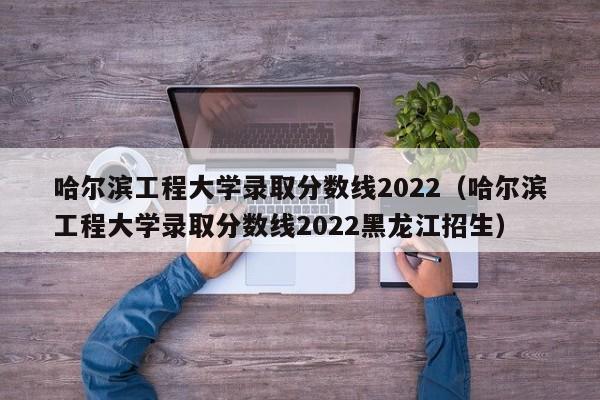 哈尔滨工程大学录取分数线2022（哈尔滨工程大学录取分数线2022黑龙江招生）