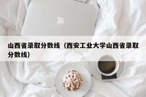 山西省录取分数线（西安工业大学山西省录取分数线）