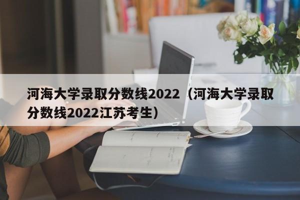 河海大学录取分数线2022（河海大学录取分数线2022江苏考生）