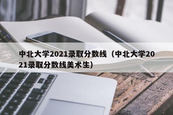 中北大学2021录取分数线（中北大学2021录取分数线美术生）