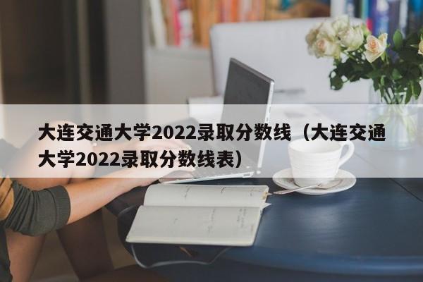 大连交通大学2022录取分数线（大连交通大学2022录取分数线表）