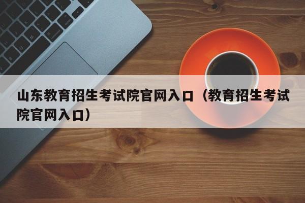 山东教育招生考试院官网入口（教育招生考试院官网入口）