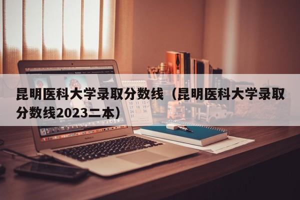 昆明医科大学录取分数线（昆明医科大学录取分数线2023二本）