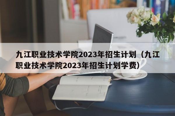 九江职业技术学院2023年招生计划（九江职业技术学院2023年招生计划学费）