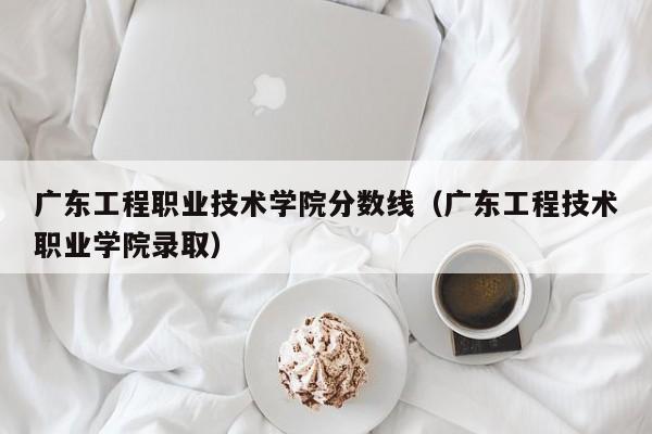 广东工程职业技术学院分数线（广东工程技术职业学院录取）