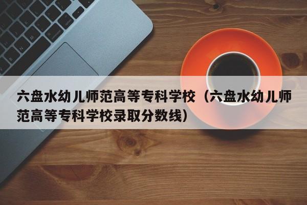 六盘水幼儿师范高等专科学校（六盘水幼儿师范高等专科学校录取分数线）