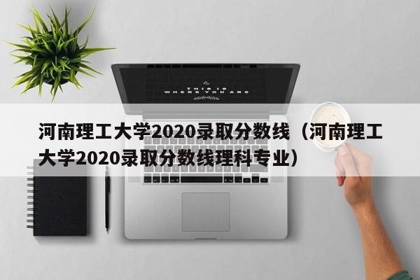 河南理工大学2020录取分数线（河南理工大学2020录取分数线理科专业）