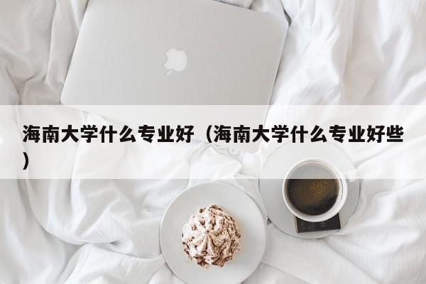 海南大学什么专业好（海南大学什么专业好些）