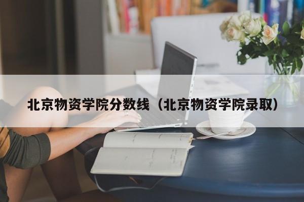 北京物资学院分数线（北京物资学院录取）