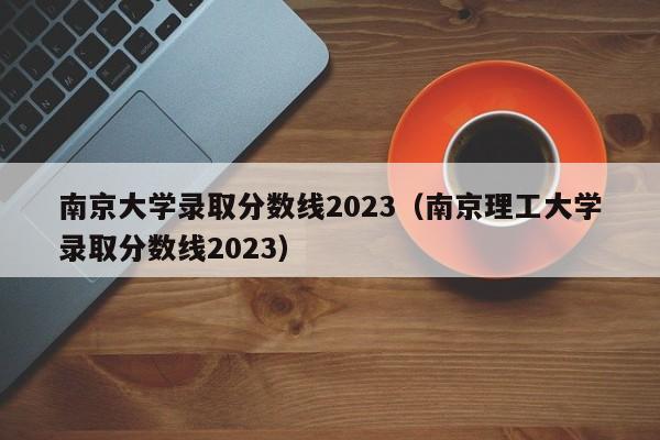 南京大学录取分数线2023（南京理工大学录取分数线2023）