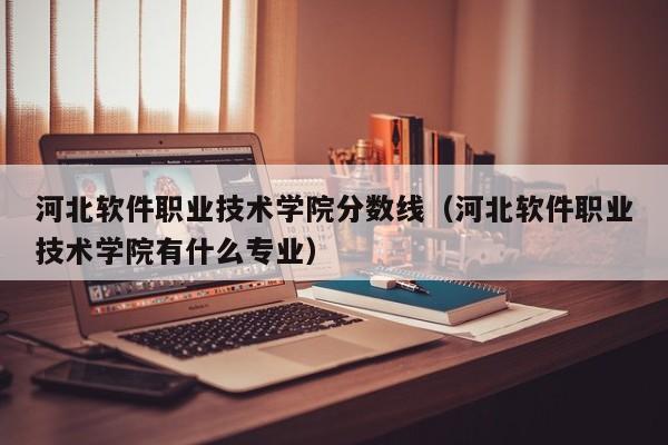 河北软件职业技术学院分数线（河北软件职业技术学院有什么专业）