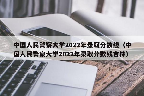 中国人民警察大学2022年录取分数线（中国人民警察大学2022年录取分数线吉林）