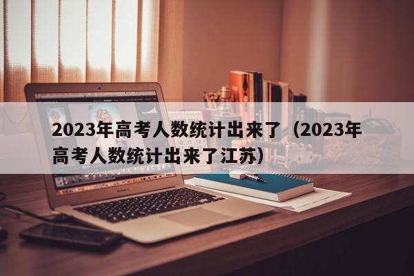 2023年高考人数统计出来了（2023年高考人数统计出来了江苏）