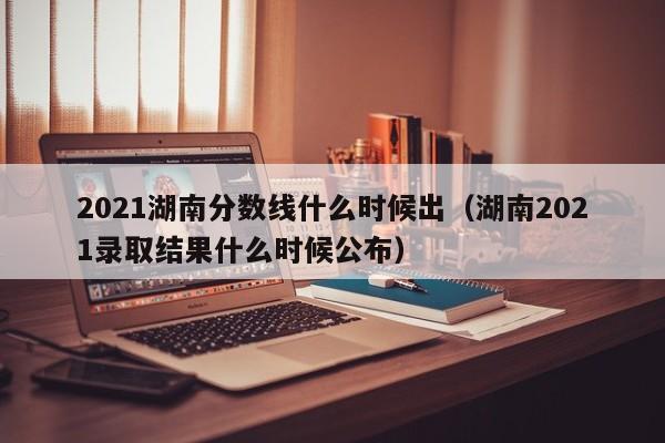 2021湖南分数线什么时候出（湖南2021录取结果什么时候公布）