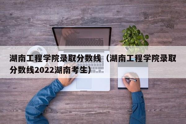 湖南工程学院录取分数线（湖南工程学院录取分数线2022湖南考生）