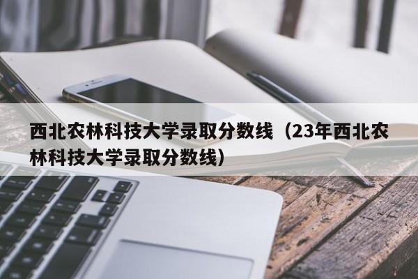 西北农林科技大学录取分数线（23年西北农林科技大学录取分数线）