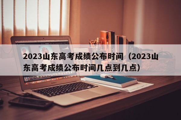 2023山东高考成绩公布时间（2023山东高考成绩公布时间几点到几点）