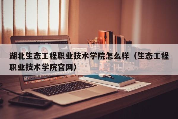 湖北生态工程职业技术学院怎么样（生态工程职业技术学院官网）