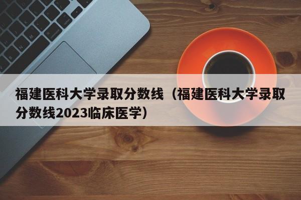 福建医科大学录取分数线（福建医科大学录取分数线2023临床医学）