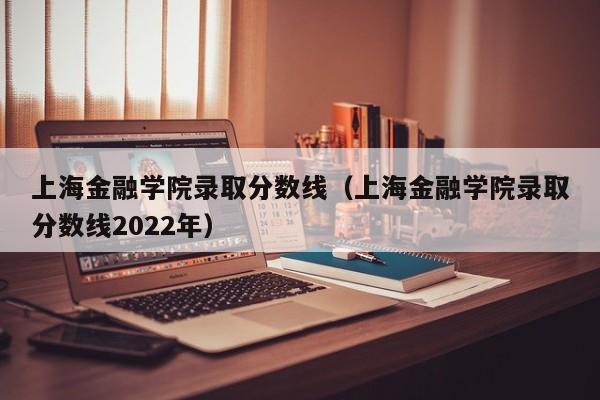 上海金融学院录取分数线（上海金融学院录取分数线2022年）