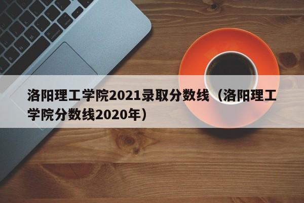 洛阳理工学院2021录取分数线（洛阳理工学院分数线2020年）