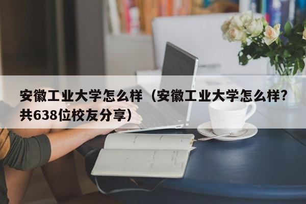 安徽工业大学怎么样（安徽工业大学怎么样?共638位校友分享）