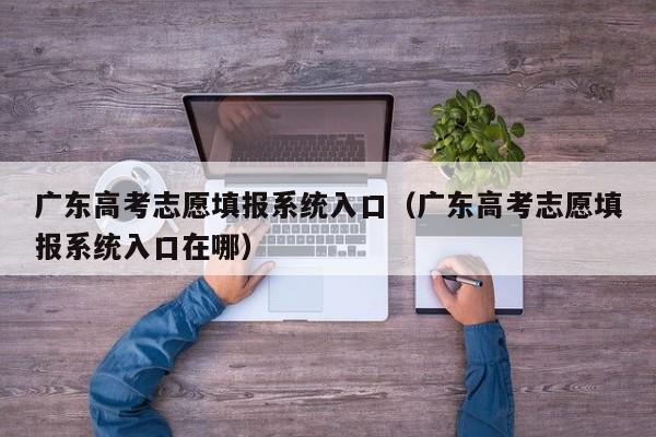 广东高考志愿填报系统入口（广东高考志愿填报系统入口在哪）