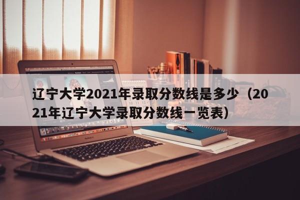 辽宁大学2021年录取分数线是多少（2021年辽宁大学录取分数线一览表）