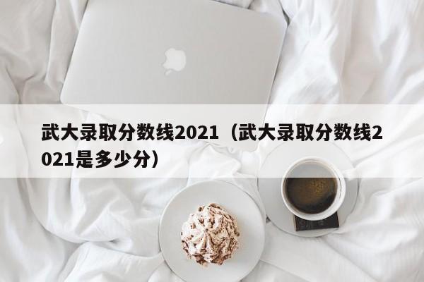 武大录取分数线2021（武大录取分数线2021是多少分）