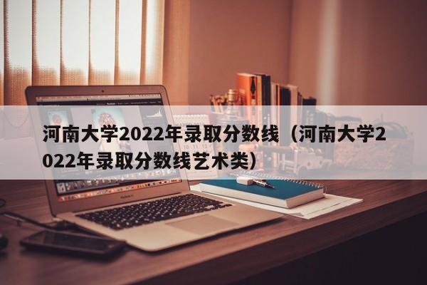 河南大学2022年录取分数线（河南大学2022年录取分数线艺术类）