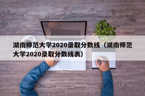 湖南师范大学2020录取分数线（湖南师范大学2020录取分数线表）